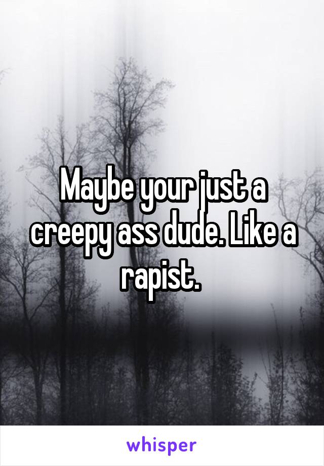 Maybe your just a creepy ass dude. Like a rapist. 