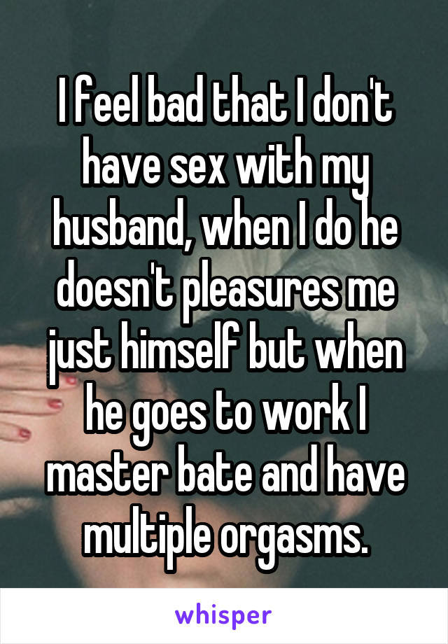 I feel bad that I don't have sex with my husband, when I do he doesn't pleasures me just himself but when he goes to work I master bate and have multiple orgasms.