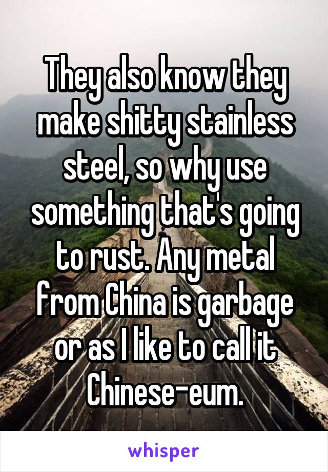 They also know they make shitty stainless steel, so why use something that's going to rust. Any metal from China is garbage or as I like to call it Chinese-eum.