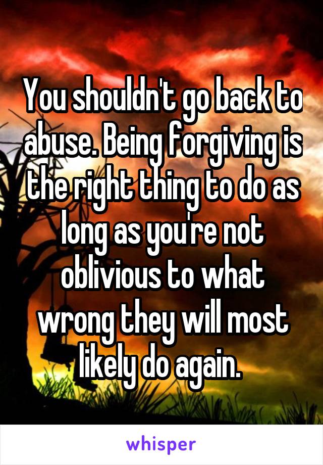 You shouldn't go back to abuse. Being forgiving is the right thing to do as long as you're not oblivious to what wrong they will most likely do again. 