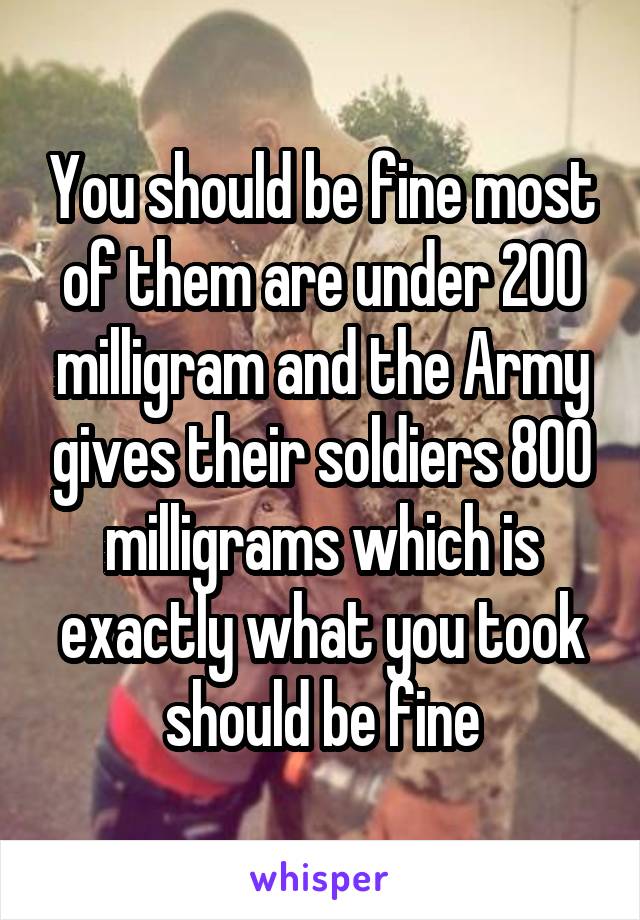 You should be fine most of them are under 200 milligram and the Army gives their soldiers 800 milligrams which is exactly what you took should be fine