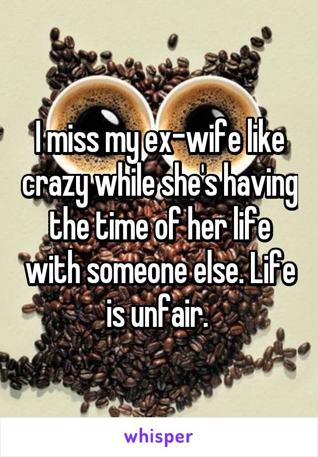 I miss my ex-wife like crazy while she's having the time of her life with someone else. Life is unfair. 