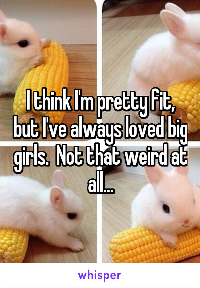 I think I'm pretty fit, but I've always loved big girls.  Not that weird at all...