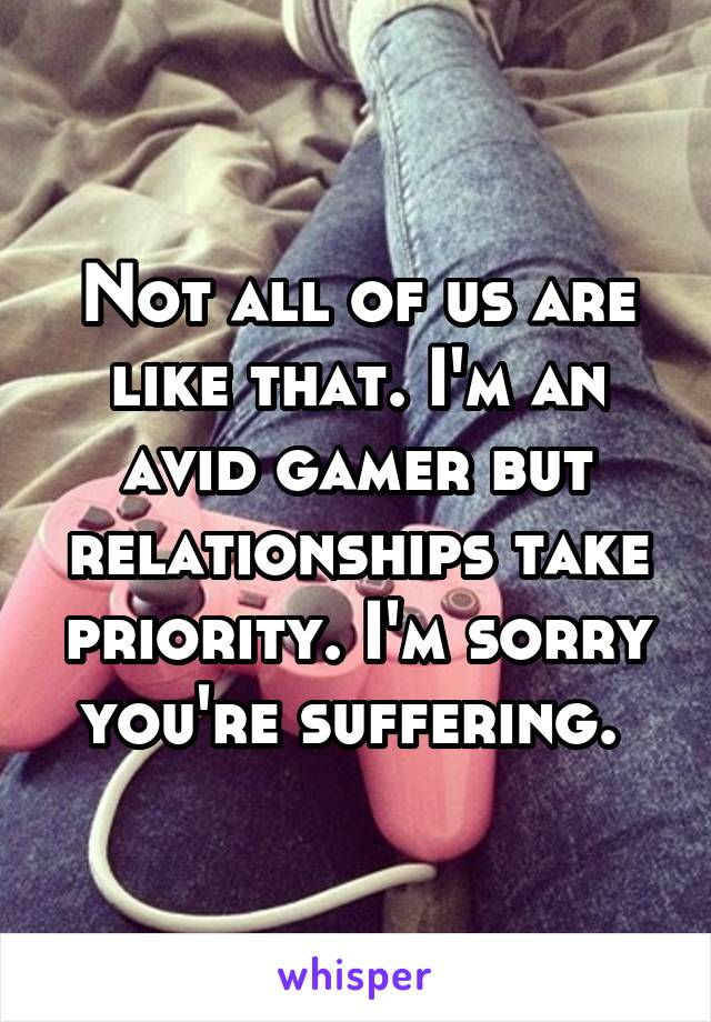 Not all of us are like that. I'm an avid gamer but relationships take priority. I'm sorry you're suffering. 