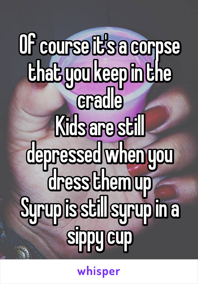 Of course it's a corpse that you keep in the cradle
Kids are still depressed when you dress them up
Syrup is still syrup in a sippy cup