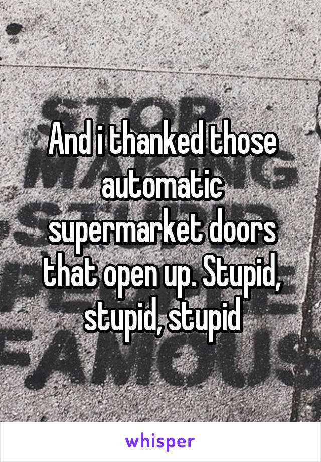 And i thanked those automatic supermarket doors that open up. Stupid, stupid, stupid