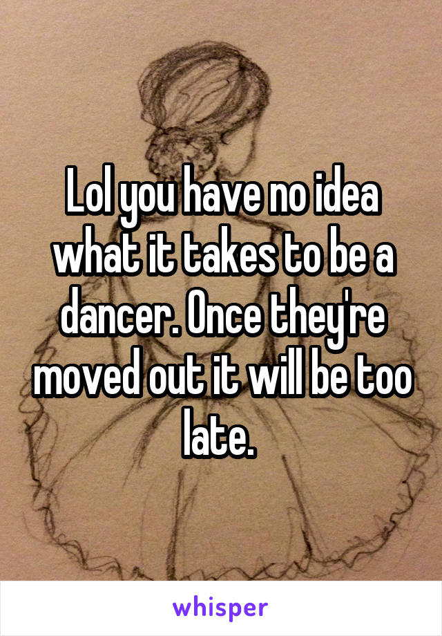 Lol you have no idea what it takes to be a dancer. Once they're moved out it will be too late. 