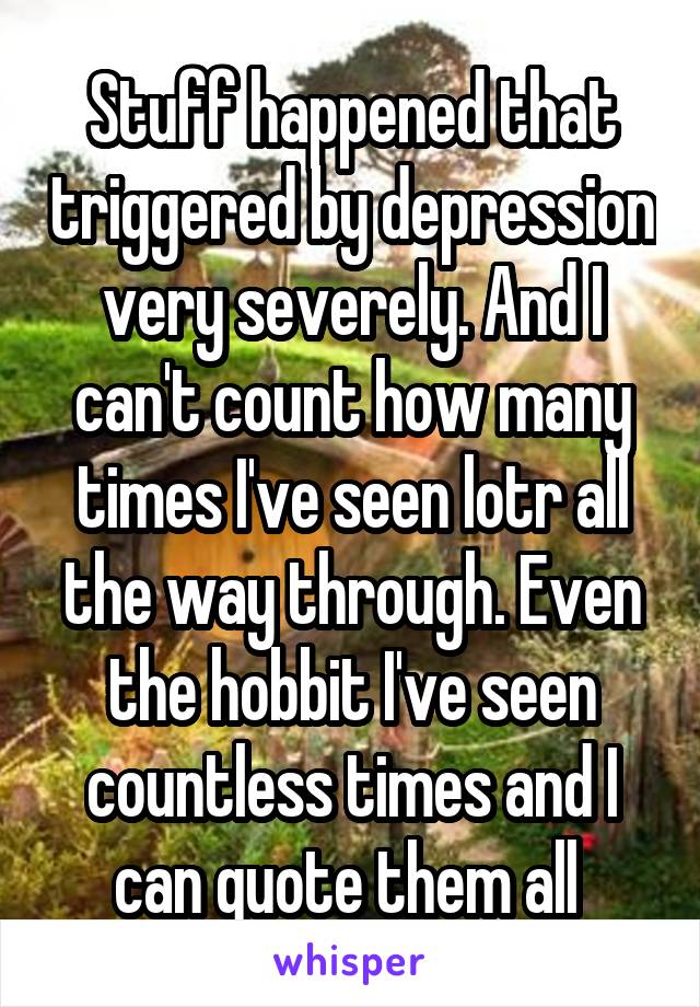 Stuff happened that triggered by depression very severely. And I can't count how many times I've seen lotr all the way through. Even the hobbit I've seen countless times and I can quote them all 