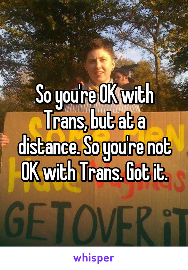 So you're OK with Trans, but at a distance. So you're not OK with Trans. Got it.