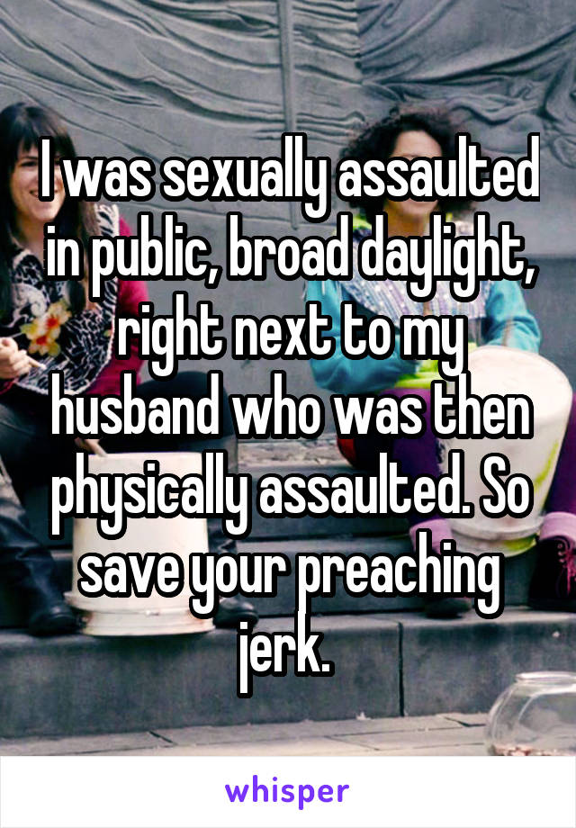 I was sexually assaulted in public, broad daylight, right next to my husband who was then physically assaulted. So save your preaching jerk. 
