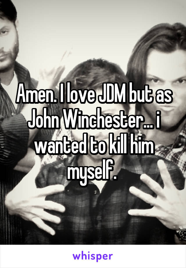 Amen. I love JDM but as John Winchester... i wanted to kill him myself. 