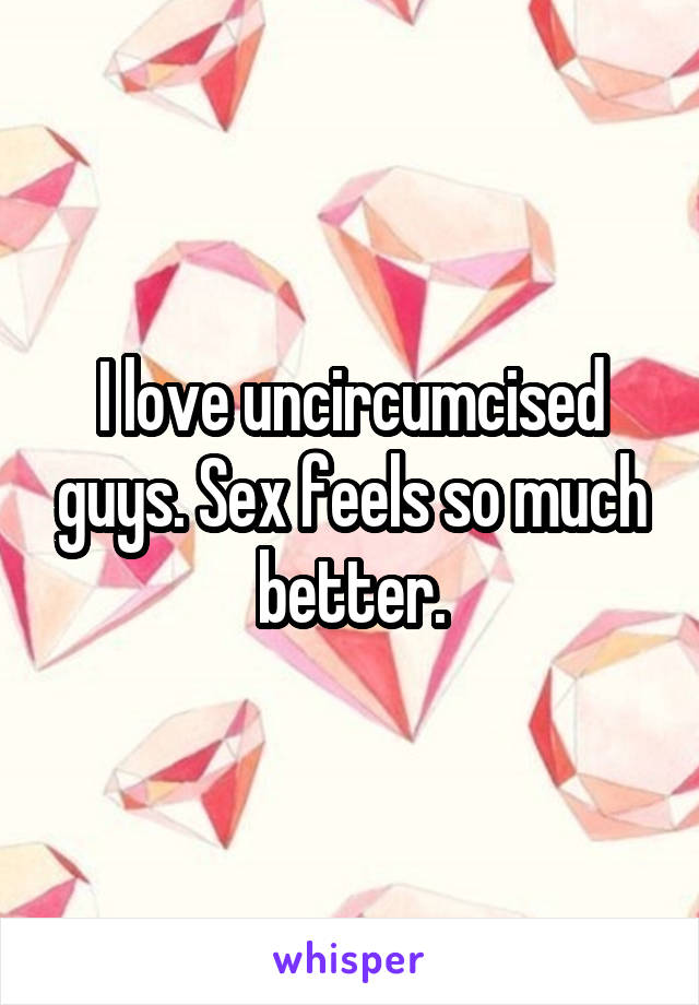 I love uncircumcised guys. Sex feels so much better.