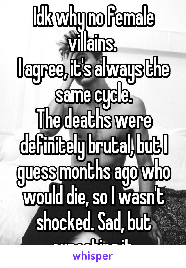 Idk why no female villains. 
I agree, it's always the same cycle.
The deaths were definitely brutal, but I guess months ago who would die, so I wasn't shocked. Sad, but expecting it.