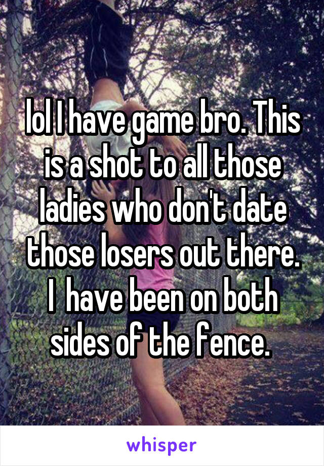lol I have game bro. This is a shot to all those ladies who don't date those losers out there. I  have been on both sides of the fence. 