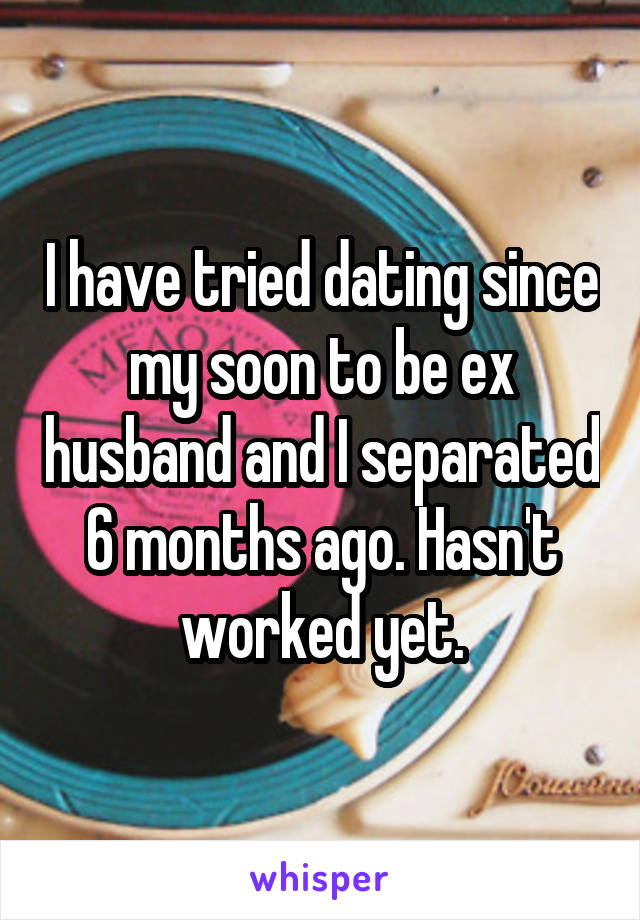 I have tried dating since my soon to be ex husband and I separated 6 months ago. Hasn't worked yet.
