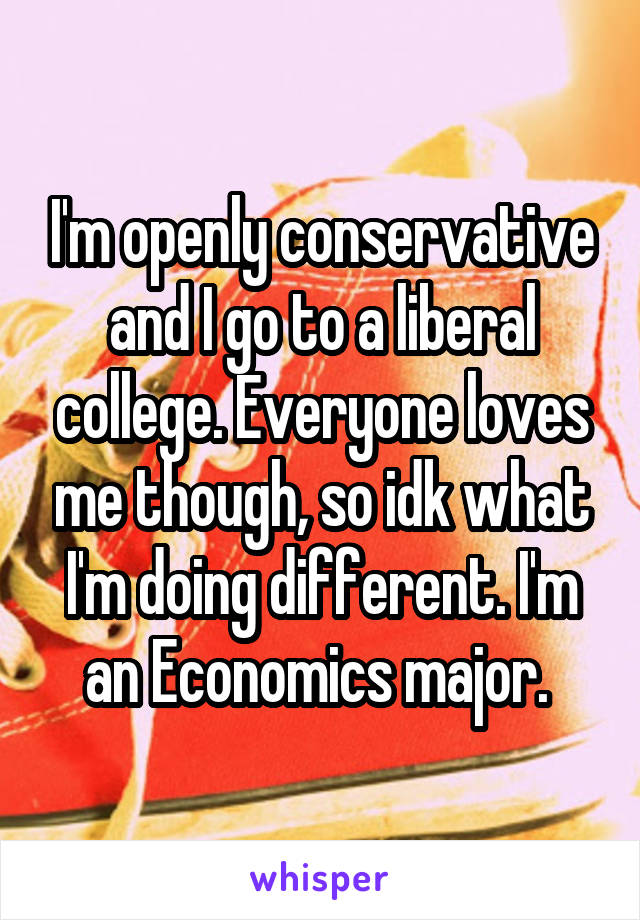 I'm openly conservative and I go to a liberal college. Everyone loves me though, so idk what I'm doing different. I'm an Economics major. 