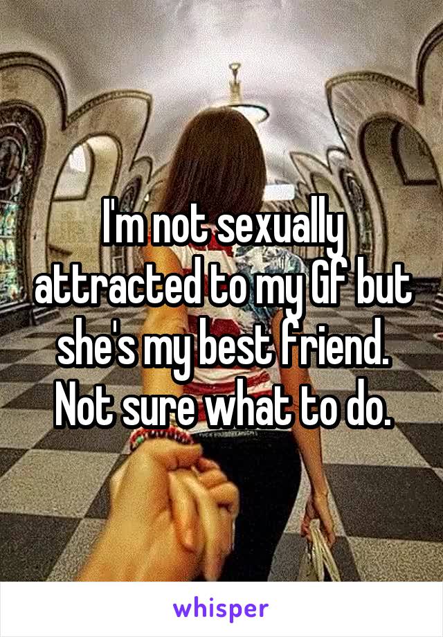 I'm not sexually attracted to my Gf but she's my best friend. Not sure what to do.