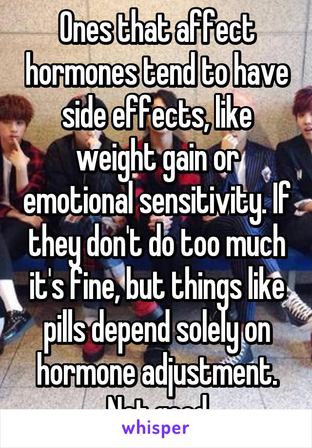 Ones that affect hormones tend to have side effects, like weight gain or emotional sensitivity. If they don't do too much it's fine, but things like pills depend solely on hormone adjustment. Not good