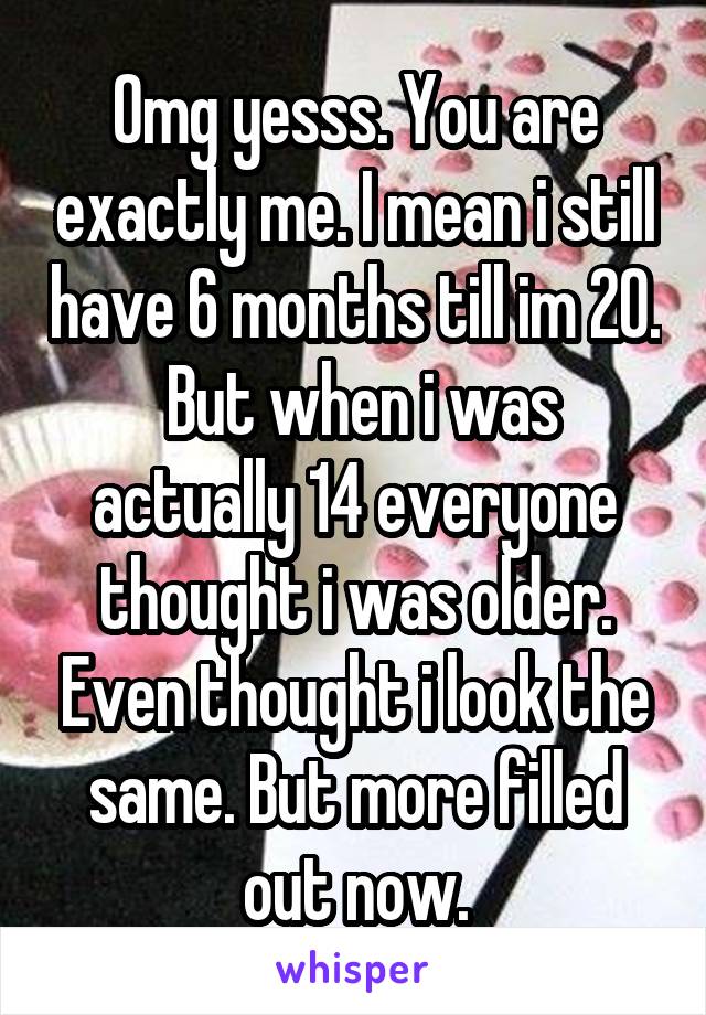 Omg yesss. You are exactly me. I mean i still have 6 months till im 20.  But when i was actually 14 everyone thought i was older. Even thought i look the same. But more filled out now.