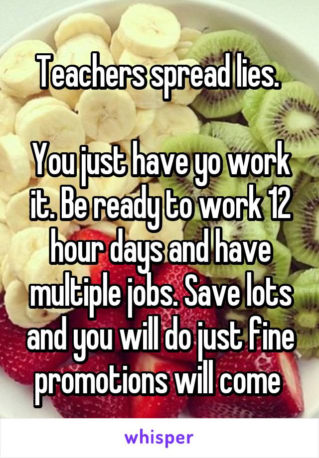 Teachers spread lies. 

You just have yo work it. Be ready to work 12 hour days and have multiple jobs. Save lots and you will do just fine promotions will come 