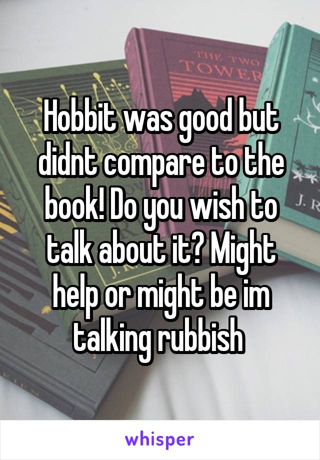 Hobbit was good but didnt compare to the book! Do you wish to talk about it? Might help or might be im talking rubbish 