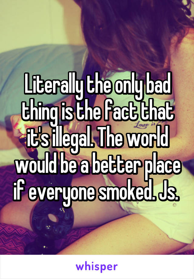 Literally the only bad thing is the fact that it's illegal. The world would be a better place if everyone smoked. Js. 