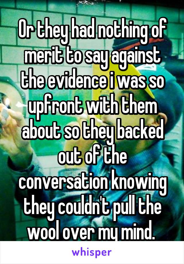 Or they had nothing of merit to say against the evidence i was so upfront with them about so they backed out of the conversation knowing they couldn't pull the wool over my mind. 