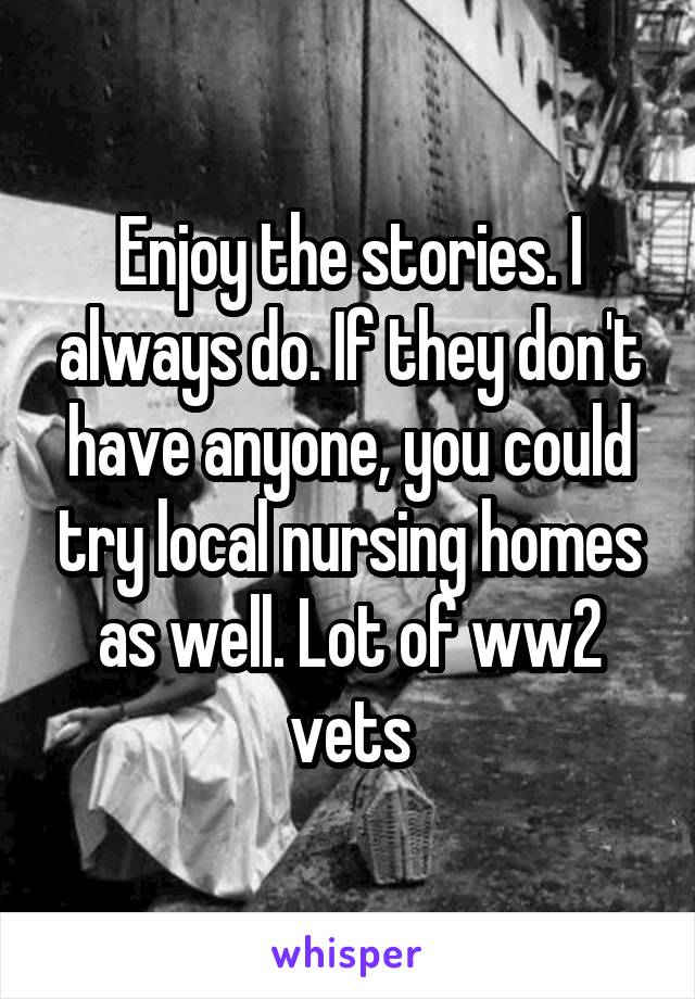 Enjoy the stories. I always do. If they don't have anyone, you could try local nursing homes as well. Lot of ww2 vets