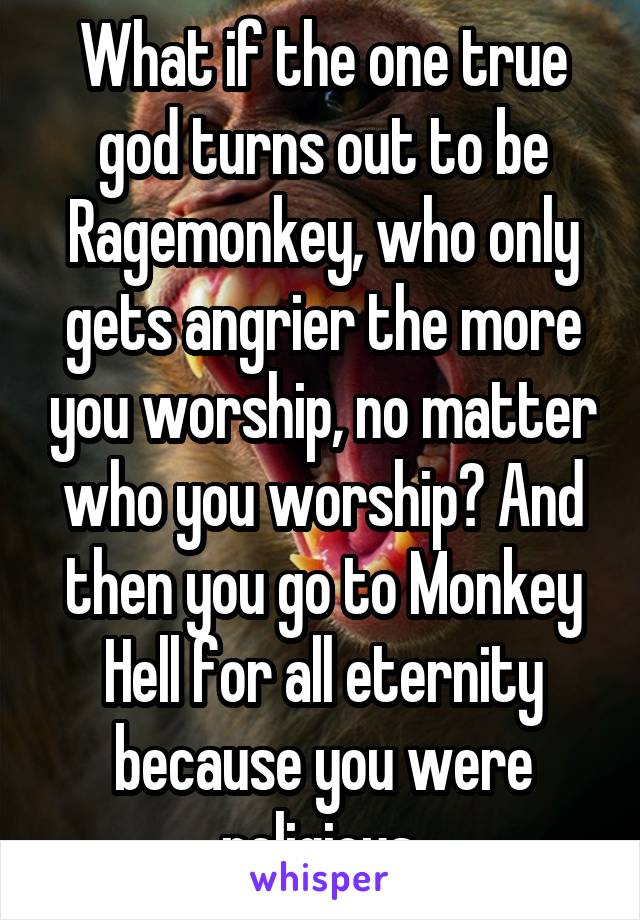 What if the one true god turns out to be Ragemonkey, who only gets angrier the more you worship, no matter who you worship? And then you go to Monkey Hell for all eternity because you were religious.