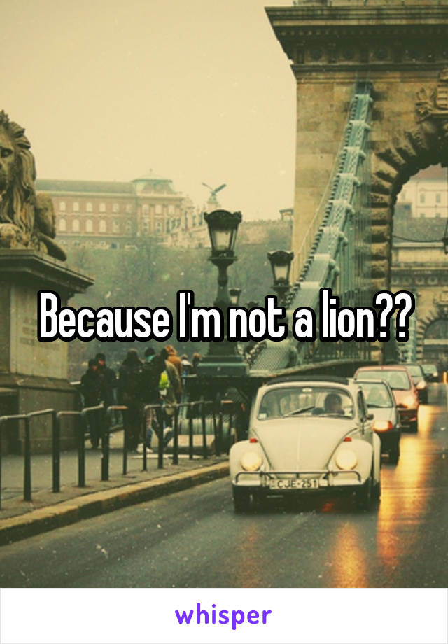 Because I'm not a lion??