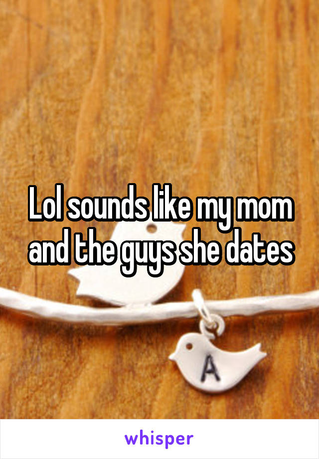 Lol sounds like my mom and the guys she dates