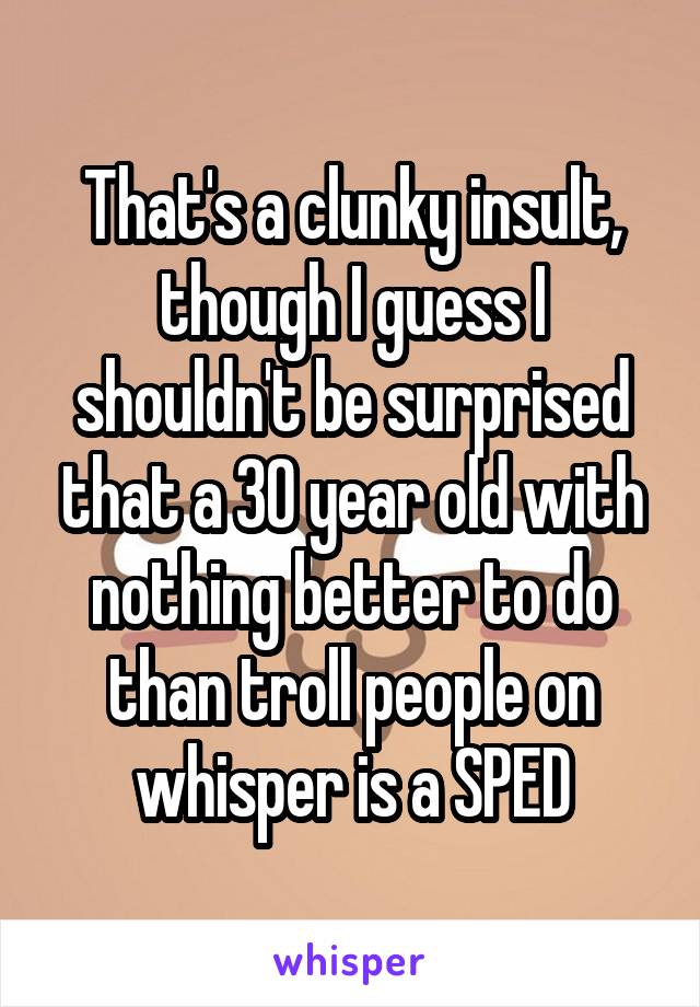 That's a clunky insult, though I guess I shouldn't be surprised that a 30 year old with nothing better to do than troll people on whisper is a SPED
