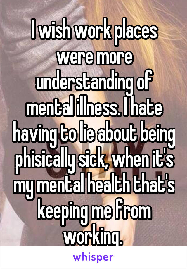 I wish work places were more understanding of mental illness. I hate having to lie about being phisically sick, when it's my mental health that's keeping me from working. 