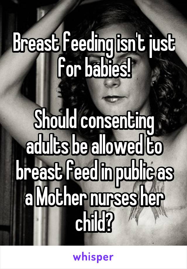 Breast feeding isn't just for babies!

Should consenting adults be allowed to breast feed in public as a Mother nurses her child?