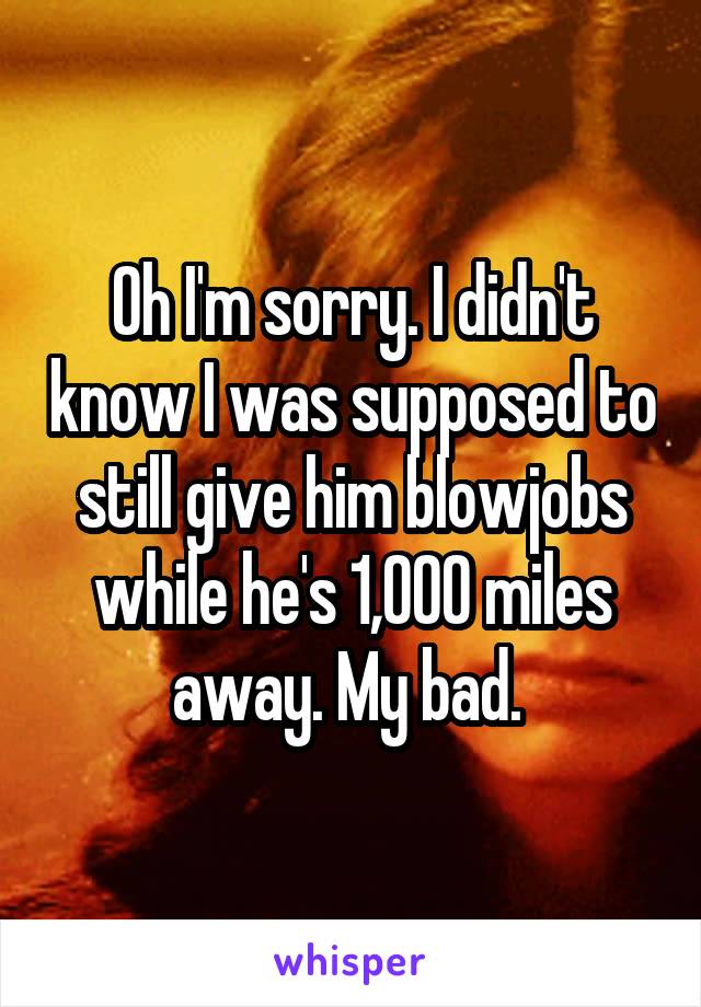 Oh I'm sorry. I didn't know I was supposed to still give him blowjobs while he's 1,000 miles away. My bad. 