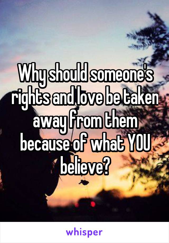 Why should someone's rights and love be taken away from them because of what YOU believe?