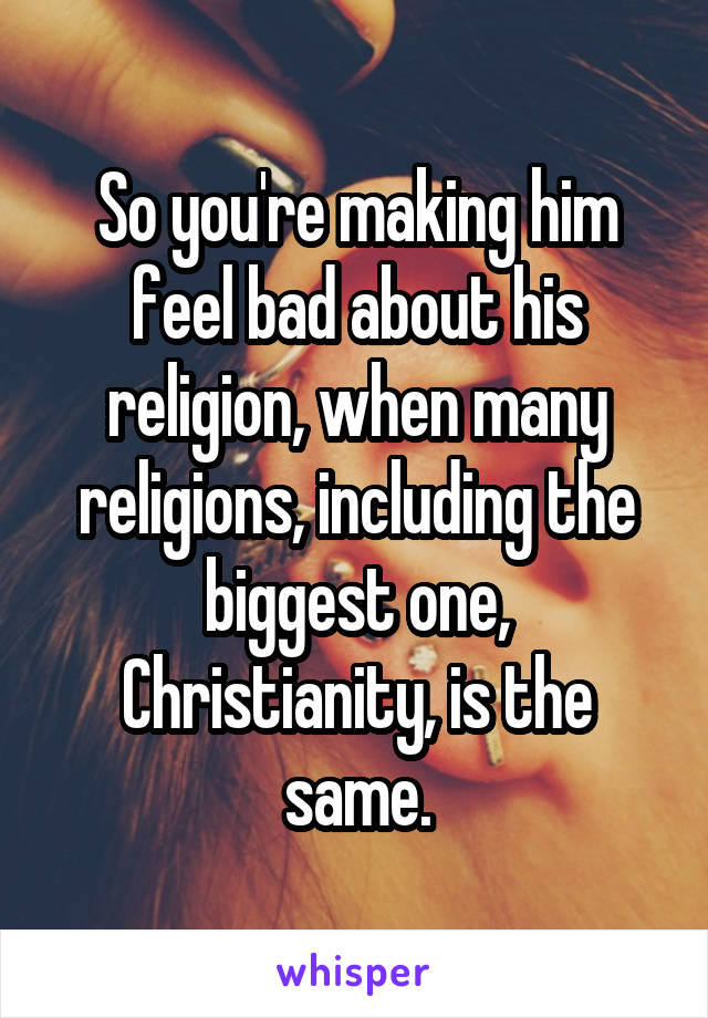 So you're making him feel bad about his religion, when many religions, including the biggest one, Christianity, is the same.