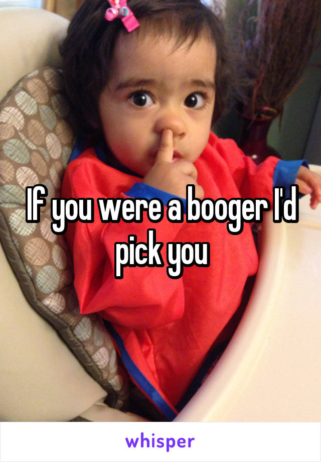 If you were a booger I'd pick you