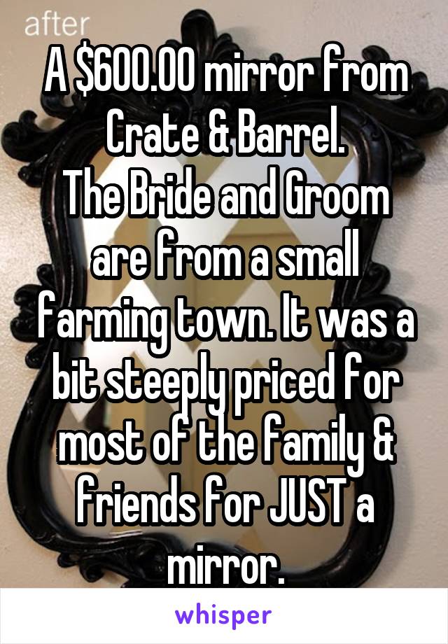 A $600.00 mirror from Crate & Barrel.
The Bride and Groom are from a small farming town. It was a bit steeply priced for most of the family & friends for JUST a mirror.