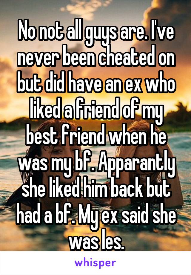 No not all guys are. I've never been cheated on but did have an ex who liked a friend of my best friend when he was my bf. Apparantly she liked him back but had a bf. My ex said she was les.