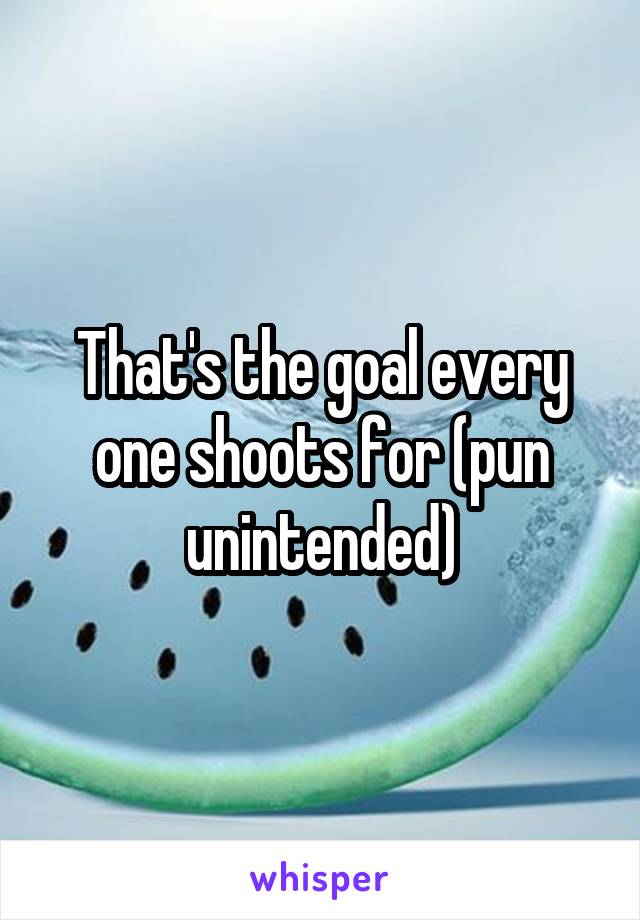 That's the goal every one shoots for (pun unintended)