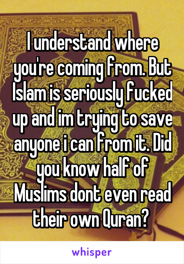 I understand where you're coming from. But Islam is seriously fucked up and im trying to save anyone i can from it. Did you know half of Muslims dont even read their own Quran? 