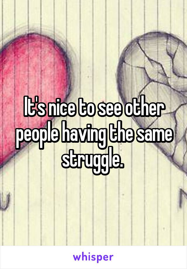 It's nice to see other people having the same struggle. 