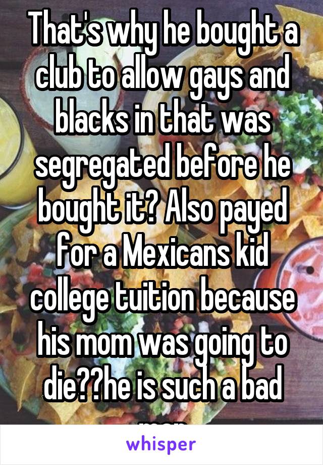 That's why he bought a club to allow gays and blacks in that was segregated before he bought it? Also payed for a Mexicans kid college tuition because his mom was going to die??he is such a bad man