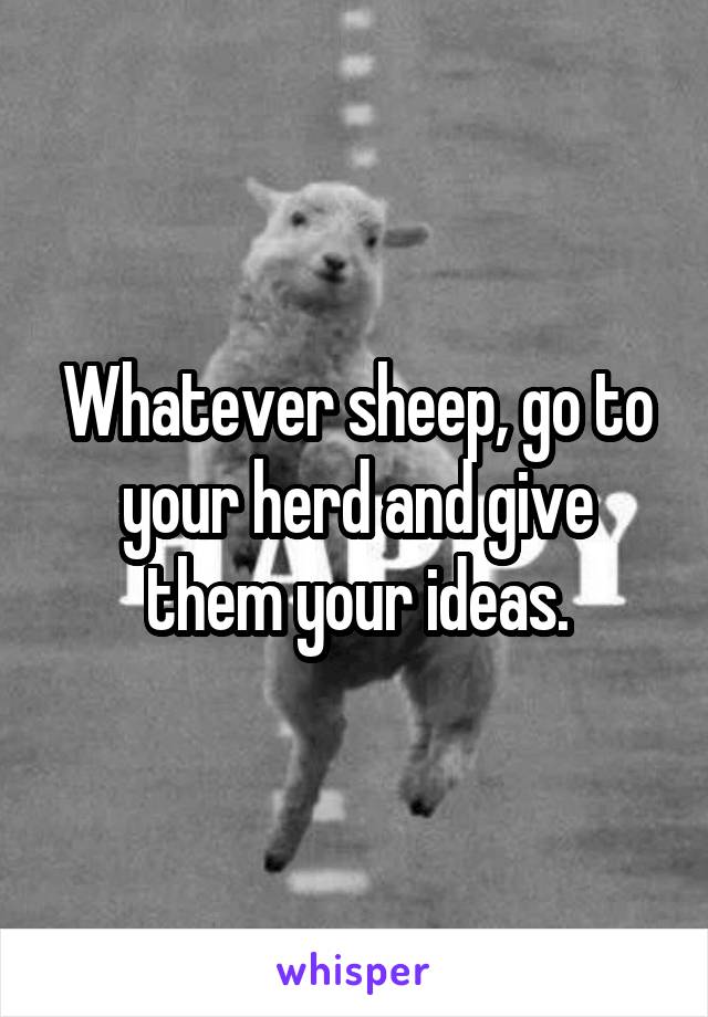 Whatever sheep, go to your herd and give them your ideas.