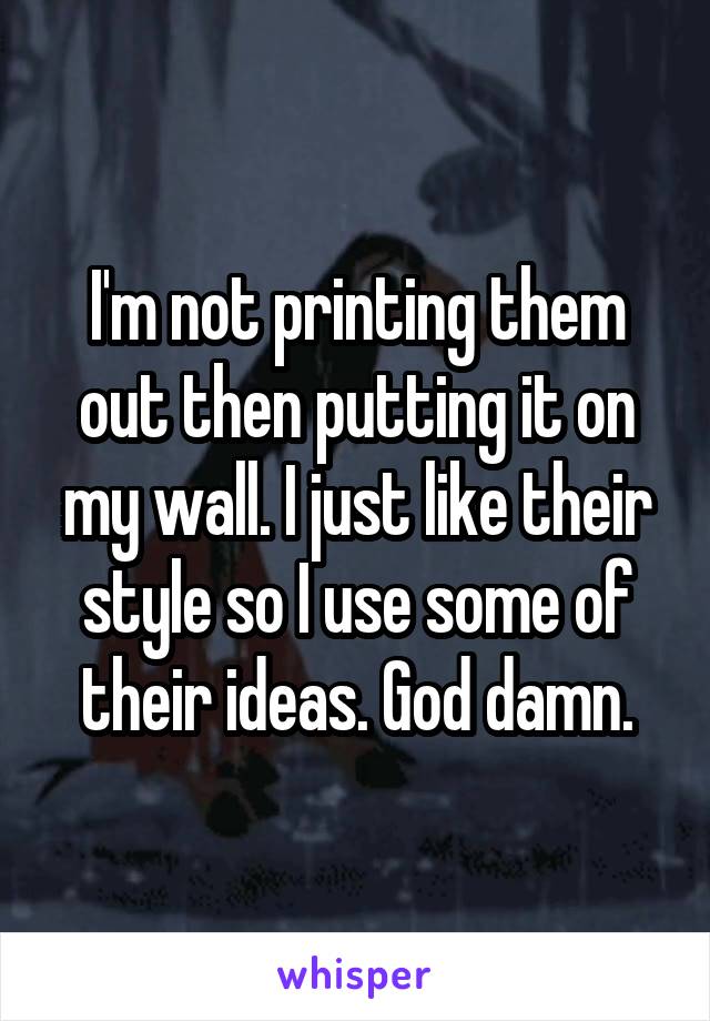 I'm not printing them out then putting it on my wall. I just like their style so I use some of their ideas. God damn.