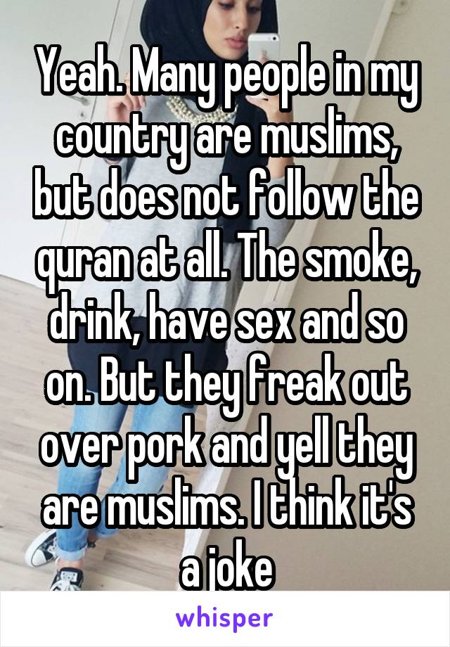 Yeah. Many people in my country are muslims, but does not follow the quran at all. The smoke, drink, have sex and so on. But they freak out over pork and yell they are muslims. I think it's a joke