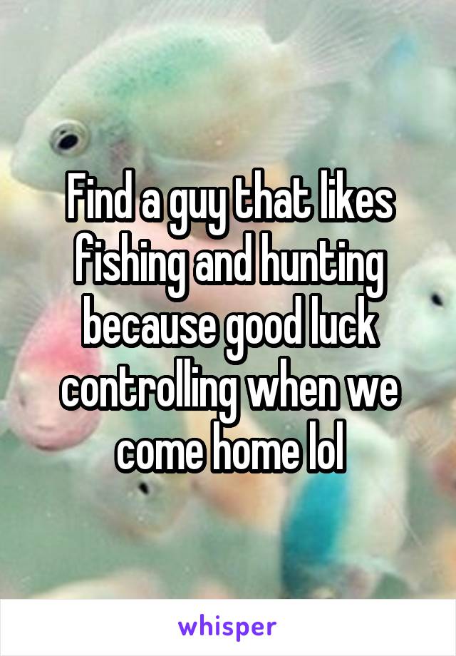 Find a guy that likes fishing and hunting because good luck controlling when we come home lol