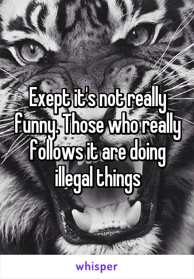 Exept it's not really funny. Those who really follows it are doing illegal things