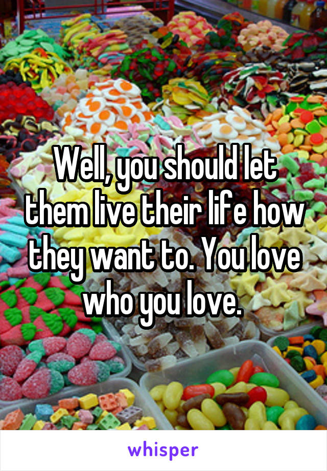 Well, you should let them live their life how they want to. You love who you love. 